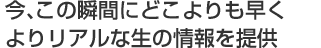 今、この瞬間にどこよりも早くよりリアルな生の情報を提供